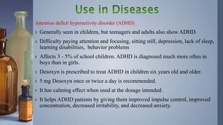 Attention deficit hyperactivity disorder (ADHD)
› Generally seen in children, but teenagers and adults also show ADHD.
› Difficulty paying attention and focusing, sitting still, depression, lack of sleep,
learning disabilities, behavior problems
› Affects 3 - 5% of school children. ADHD is diagnosed much more often in
boys than in girls.
› Desoxyn is prescribed to treat ADHD in children six years old and older.
› 5 mg Desoxyn once or twice a day is recommended.
› It has calming effect when used at the dosage intended.
› It helps ADHD patients by giving them improved impulse control, improved
concentration, decreased irritability, and decreased anxiety.
 