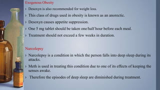 Exogenous Obesity
› Desoxyn is also recommended for weight loss.
› This class of drugs used in obesity is known as an anorectic.
› Desoxyn causes appetite suppression.
› One 5 mg tablet should be taken one/half hour before each meal.
› Treatment should not exceed a few weeks in duration.
Narcolepsy
› Narcolepsy is a condition in which the person falls into deep sleep during its
attacks.
› Meth is used in treating this condition due to one of its effects of keeping the
senses awake.
› Therefore the episodes of deep sleep are diminished during treatment.
 