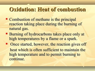 Oxidation: Heat of combustionOxidation: Heat of combustion
 Combustion of methane is the principalCombustion of methane is the principal
reaction taking place during the burning ofreaction taking place during the burning of
natural gas.natural gas.
 Burning of hydrocarbons takes place only atBurning of hydrocarbons takes place only at
high temperatures by a flame or a spark.high temperatures by a flame or a spark.
 Once started, however, the reaction gives offOnce started, however, the reaction gives off
heat which is often sufficient to maintain theheat which is often sufficient to maintain the
high temperature and to permit burning tohigh temperature and to permit burning to
continue.continue.
 