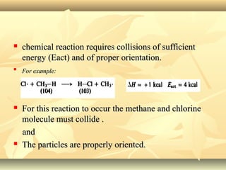  chemical reaction requires collisions of sufficientchemical reaction requires collisions of sufficient
energy (Eact) and of proper orientation.energy (Eact) and of proper orientation.

For example:For example:
 For this reaction to occur the methane and chlorineFor this reaction to occur the methane and chlorine
molecule must collide .molecule must collide .
andand
 The particles are properly oriented.The particles are properly oriented.
 