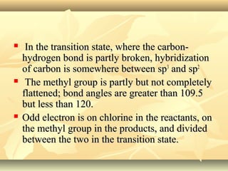  In the transition state, where the carbon-In the transition state, where the carbon-
hydrogen bond is partly broken, hybridizationhydrogen bond is partly broken, hybridization
of carbon is somewhere between spof carbon is somewhere between sp33
and spand sp22
 The methyl group is partly but not completelyThe methyl group is partly but not completely
flattened; bond angles are greater than 109.5flattened; bond angles are greater than 109.5
but less than 120.but less than 120.
 Odd electron is on chlorine in the reactants, onOdd electron is on chlorine in the reactants, on
the methyl group in the products, and dividedthe methyl group in the products, and divided
between the two in the transition state.between the two in the transition state.
 