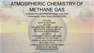 ATMOSPHERIC CHEMISTRY OF
METHANE GAS
CHEMISTRY OF ATMOSPHERE (ASL735)
Presented by : Nitish Singh (2023AST2529)
OUTLINE
WHAT IS METHANE?
HISTORY
METHANE AS A GREENHOUSE GAS
IMPORTANCE & COMPOSITION
MYSTERY RISE IN METHANE
SOURCES
FACTORS AFFECTING METHANE
CHEMISTRY OF METHANE
CHEMICAL REACTIONS INVOLVED
METHANE CYCLE
CoP26 CLIMATE BRIEF FOR METHANE
EFFECTS OF METHANE
MITIGATION OF METHANE
 