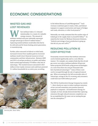 Oil and Gas Methane Pollution: An Invisible Threat to Wildlife and Economic Opportunity for Communities9
to the federal Bureau of Land Management.
56
Such
revenues could have gone to states, tribes, and federal
taxpayers to support construction and repair of bridges
and roads, education, or other local projects.
57
Nationally, one study estimated that the market value of
leaked gas in the supply chain is around $1 billion.
58
As
stated by the Center for Methane Emissions Solutions,
“[when] a percentage of your production is going up
into the air, you can’t sell it.”
59
Reducing Pollution is
Cost-Effective
Fortunately, research shows that methane emissions
can be limited significantly and in a cost-effective
manner. For example, one analysis finds that the oil and
gas sector can reduce methane pollution 40 percent
below projected 2018 levels using proven technologies
at a cost of less than one cent per thousand cubic
feet of produced natural gas.
60
Some of these costs
can be recouped through the sale of captured natural
gas. When accounting for the full recoverable value of
natural gas, savings to the U.S. economy and consumers
could total over $100 million per year.
61
The CEO for Southwestern Energy Company has stated,
“… there clearly are ways to reduce methane emissions
at low cost and sometimes even positive financial
payback to companies. At Southwestern Energy, for
example, we have already demonstrated that capturing
emissions through reduced emission completions can
be accomplished for the same cost as venting the gas
into the atmosphere.”
62
Wasted Gas and
Lost Revenues
hen methane leaks or is released
intentionally, it is a waste of a valuable
energy resource. The amount of
methane emitted each year nationally represents
enough natural gas to heat 6.5 million homes.
55
Capturing wasted methane would allow this fuel to
be sold and used for home heating, power generation,
or manufacturing.
Further, when extracted on federal or tribal lands,
increased revenue from royalties paid on recovered
methane would return financial resources to local
communities and their infrastructure. Between 2009
and 2014, oil and gas producers on public and Indian
lands wasted approximately 375 billion cubic feet of
natural gas. This wasted resource amounted to $23
million in lost royalty revenues and could have powered
5.1 million households for an entire year, according
ECONOMIC CONSIDERATIONS
W
American pika. Photo: Yathin.
 