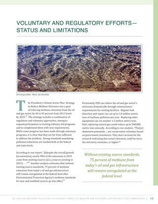 Oil and Gas Methane Pollution: An Invisible Threat to Wildlife and Economic Opportunity for Communities
Fortunately, EPA can reduce the oil and gas sector’s
emissions dramatically through commonsense
requirements for existing facilities. Regular leak
detection and repair can cut up to 1.8 million metric
tons of methane pollution per year. Replacing older
equipment can cut another 1.3 million metric tons.
And, capturing natural gas could reduce up to 500,000
metric tons annually. According to one analysis, “The[se]
abatement potentials ... are conservative estimates based
on government inventories. They don’t account for the
research indicating that actual emissions could be twice
the inventory estimates, or higher.66
he President’s Climate Action Plan: Strategy
to Reduce Methane Emissions sets a goal
of reducing methane emissions from the oil
and gas sector by 40 to 45 percent from 2012 levels
by 2025.
63
The strategy includes a combination of
regulatory and voluntary approaches, aiming to
expand participation in existing industry-led programs
and to complement them with new requirements.
While some progress has been made through voluntary
programs, it is clear that they are far from sufficient
to address the problem. Strong standards mandating
pollution reductions are needed both at the federal
and state levels.
According to one report, “[d]espite the overall growth
[in emissions], nearly 90% of the emissions in 2018
come from existing sources ([i.e.,] sources existing in
2011) . . . .”
64
Another analysis estimates that without
existing source standards, 75 percent of methane
emissions from today’s oil and gas infrastructure
will remain unregulated at the federal level after
Environmental Protection Agency’s methane standards
for new and modified sources go into effect.
65
10
Voluntary and Regulatory Efforts—
Status and Limitations
T
Without existing source standards,
75 percent of methane from
today’s oil and gas infrastructure
will remain unregulated at the
federal level.
Oil and gas fields. Photo: Jan Bucholtz.
 