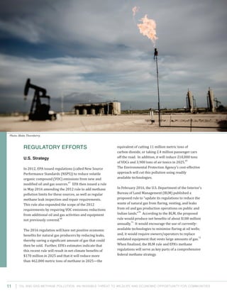 Oil and Gas Methane Pollution: An Invisible Threat to Wildlife and Economic Opportunity for Communities
equivalent of cutting 11 million metric tons of
carbon dioxide, or taking 2.4 million passenger cars
off the road. In addition, it will reduce 210,000 tons
of VOCs and 3,900 tons of air toxics in 2025.
69
The Environmental Protection Agency’s cost-effective
approach will cut this pollution using readily
available technologies.
In February 2016, the U.S. Department of the Interior’s
Bureau of Land Management (BLM) published a
proposed rule to “update its regulations to reduce the
waste of natural gas from flaring, venting, and leaks
from oil and gas production operations on public and
Indian lands.”
70
According to the BLM, the proposed
rule would produce net benefits of about $188 million
annually.
71
It would encourage the use of currently-
available technologies to minimize flaring at oil wells;
and, it would require owners/operators to replace
outdated equipment that vents large amounts of gas.
72
When finalized, the BLM rule and EPA’s methane
regulations will serve as key parts of a comprehensive
federal methane strategy.
Regulatory Efforts
U.S. Strategy
In 2012, EPA issued regulations (called New Source
Performance Standards (NSPS)) to reduce volatile
organic compound (VOC) emissions from new and
modified oil and gas sources.
67
EPA then issued a rule
in May 2016 amending the 2012 rule to add methane
pollution limits for these sources, as well as regular
methane leak inspection and repair requirements.
This rule also expanded the scope of the 2012
requirements by requiring VOC emissions reductions
from additional oil and gas activities and equipment
not previously covered.
68
The 2016 regulation will have net positive economic
benefits for natural gas producers by reducing leaks,
thereby saving a significant amount of gas that could
then be sold. Further, EPA’s estimates indicate that
this recent rule will result in net climate benefits of
$170 million in 2025 and that it will reduce more
than 462,000 metric tons of methane in 2025—the
11
Photo: Blake Thornberry.
 