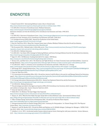 Oil and Gas Methane Pollution: An Invisible Threat to Wildlife and Economic Opportunity for Communities 16
1 Climate Central 2014. Determining Methane Leaks is Key to Climate Goals.
http://www.climatecentral.org/news/climate-goals-priority-is-methane-leaks-17854
2 U.S. EPA 2014. Overview of Greenhouse Gases: Methane Emissions.
https://www3.epa.gov/climatechange/ghgemissions/gases/ch4.html.
Emissions estimates are from the Inventory of U.S. Greenhouse Gas Emissions and Sinks: 1990-2014.
3 Ibid.
4 U.S. EPA 2014. Overview of Greenhouse Gases. https://www.epa.gov/ghgemissions/overview-greenhouse-gases. Emissions
estimates are from: Inventory of U.S. Greenhouse Gas Emissions and Sinks: 1990-2014.
5 U.S. Geological Survey (USGS) 2002. Natural Gas Production in the United States.
https://pubs.usgs.gov/fs/fs-0113-01/fs-0113-01.pdf
6 Clean Air Task Force 2014. Waste Not: Common Sense ways to Reduce Methane Pollution from the Oil and Gas Industry.
http://www.catf.us/resources/publications/files/WasteNot.pdf.
7 The Economist 2016. Methane leaks: A dirty little secret. http://www.economist.com/news/business/21702493-natural-gass-
reputation-cleaner-fuel-coal-and-oil-risks-being-sullied-methane.
8 U.S. EPA 2014. Methane Emissions.
9 U.S. EPA 2015. Fact Sheet, EPA’s Strategy for Reducing Methane and Ozone-Forming Pollution from the Oil and Natural Gas Industry.
http://www3.epa.gov/airquality/oilandgas/pdfs/20150114fs.pdf
10 Egan, M. 2016. Oil Milestone: Fracking fuels half of U.S. output. CNN Money.
http://money.cnn.com/2016/03/24/investing/fracking-shale-oil-boom/
11 Brown, S.P.A., and M.K. Yucel. 2013. The Shale Gas and Tight Oil Boom: U.S. States’ Economic Gains and Vulnerabilities. Council on
Foreign Relations. http://www.cfr.org/united-states/shale-gas-tight-oil-boom-us-states-economic-gains-vulnerabilities/p31568
12 U.S. EPA 2014. Table 3-1, Inventory of U.S. Greenhouse Gas Emissions and Sinks: 1990-2014, Ch. 3: Energy.
https://www.epa.gov/sites/production/files/2016-04/documents/us-ghg-inventory-2016-chapter-3-energy.pdf.
13 API Energy 2013. Energy Infrastructure. http://www.energyinfrastructure.org/energy-101/jobs?gclid=CjwKEAjwiYG9BRCkgK-G4
5S323oSJABnykKAgdZt5DjZe8km3KmFNcT9xq7u7HXbpR7LpEAIUspNdhoCd9Tw_wcB.
14 Clean Air Task Force 2014.
15 U.S. Government Accountability Office 2016. Oil and Gas, Interior Could Do More to Account for and Manage Natural Gas Emissions,
page 6. http://democrats-naturalresources.house.gov/imo/media/doc/Interior%20Could%20Do%20More%20to%20Account%20
for%20and%20Manage%20Natural%20Gas%20Emissions.pdf.
16 U.S. Energy Information Administration (EIA) 2016. Natural Gas Explained, Natural Gas and the Environment.
http://www.eia.gov/energyexplained/?page=natural_gas_environment.
17 U.S. EPA 2014. Methane Emissions.
18 The percentages provided in this figure are based on EPA’s 2014 Greenhouse Gas Inventory, which consists of data through 2012,
and combine oil and gas data. Source: Clean Air Task Force 2014.
19 Clean Air Task Force 2014, p. 15.
20 NASA 2014. U.S. Methane ‘Hot Spot’ Bigger than Expected.
http://science.nasa.gov/science-news/science-at-nasa/2014/09oct_methanehotspot/
21 Alvarez, R. 2016. What the New NASA ‘Hot Spot’ Study Tells Us About Methane Leaks. Environmental Defense Fund.
http://blogs.edf.org/energyexchange/2016/08/15/what-the-new-nasa-hot-spot-study-tells-us-about-methane-leaks/
22 Office of Indian Energy and Economic Development 2002. Oil and Gas Production Phase Impacts.
http://teeic.indianaffairs.gov/er/oilgas/impact/prod/index.htm.
23 Intergovernmental Panel on Climate Change (IPCC) 2013. Summary for Policymakers. In: Climate Change 2013: The Physical
Science Basis. http://www.ipcc.ch/report/ar5/wg1/
24 Ramirez, P., and S.B. Mosley 2015. Oil and Gas Wells and Pipelines on U.S. Wildlife Refuges: Challenges for Managers. USFWS. PLOS
One 2015: 10(4). http://www.ncbi.nlm.nih.gov/pmc/articles/PMC4410920/
25 Ceballos, G., et al. 2015. Accelerated modern human-induced species losses: Entering the sixth mass extinction. Science Advances
(1):5. http://advances.sciencemag.org/content/1/5/e1400253.full
ENDNOTES
 