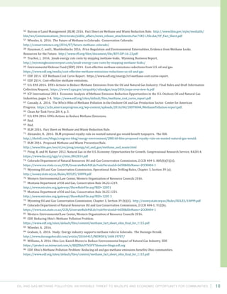 Oil and Gas Methane Pollution: An Invisible Threat to Wildlife and Economic Opportunity for Communities 18
56 Bureau of Land Management (BLM) 2016. Fact Sheet on Methane and Waste Reduction Rule. http://www.blm.gov/style/medialib/
blm/wo/Communications_Directorate/public_affairs/news_release_attachments.Par.74451.File.dat/VF_Fact_Sheet.pdf
57 Wheeler, A. 2016. The Future of Methane in Colorado. Conservation Colorado.
http://conservationco.org/2016/07/future-methane-colorado/
58 Hausman, C. and L. Muehlenbachs 2016. Price Regulation and Environmental Externalities, Evidence from Methane Leaks.
Resources for the Future. http://www.rff.org/files/document/file/RFF-DP-16-23.pdf
59 Truchot, J. 2016. Jonah energy cuts costs by stopping methane leaks. Wyoming Business Report.
http://wyomingbusinessreport.com/jonah-energy-cuts-costs-by-stopping-methane-leaks/
60 Environmental Defense Fund (EDF) 2014. Cost-effective methane emissions reductions from U.S. oil and gas.
https://www.edf.org/media/cost-effective-methane-emissions-reductions-us-oil-and-gas
61 EDF 2014. ICF Methane Cost Curve Report. https://www.edf.org/energy/icf-methane-cost-curve-report.
62 EDF 2014. Cost-effective methane emissions.
63 U.S. EPA 2016. EPA’s Actions to Reduce Methane Emissions from the Oil and Natural Gas Industry: Final Rules and Draft Information
Collection Request. https://www3.epa.gov/airquality/oilandgas/may2016/nsps-overview-fs.pdf
64 ICF International 2014. Economic Analysis of Methane Emission Reduction Opportunities in the U.S. Onshore Oil and Natural Gas
Industries, pages 3-4. https://www.edf.org/sites/default/files/methane_cost_curve_report.pdf
65 Cassady, A. 2016. The Who’s Who of Methane Pollution in the Onshore Oil and Gas Production Sector. Center for American
Progress. https://cdn.americanprogress.org/wp-content/uploads/2016/06/20070044/MethanePollution-report.pdf.
66 Clean Air Task Force 2014, p. 3.
67 U.S. EPA 2016. EPA’s Actions to Reduce Methane Emissions.
68 Ibid.
69 Ibid.
70 BLM 2016. Fact Sheet on Methane and Waste Reduction Rule.
71 Alexander, R. 2016. BLM proposed royalty rule on wasted natural gas would benefit taxpayers. The Hill.
http://thehill.com/blogs/congress-blog/energy-environment/288160-blm-proposed-royalty-rule-on-wasted-natural-gas-would.
72 BLM 2016. Proposed Methane and Waste Prevention Rule.
http://www.blm.gov/wo/st/en/prog/energy/oil_and_gas/methane_and_waste.html
73 Pirog, R. and M. Ratner 2012. Natural Gas in the U.S. Economy: Opportunities for Growth. Congressional Research Service, R42814.
https://www.fas.org/sgp/crs/misc/R42814.pdf
74 Colorado Department of Natural Resources Oil and Gas Conservation Commission, 2 CCR 404-1: 805(b)(3)(A).
https://www.sos.state.co.us/CCR/GenerateRulePdf.do?ruleVersionId=6658&fileName=2CCR404-1
75 Wyoming Oil and Gas Conservation Commission, Operational Rules Drilling Rules, Chapter 3, Section 39 (a).
http://soswy.state.wy.us/Rules/RULES/10099.pdf
76 Western Environmental Law Center, Western Organization of Resource Councils 2016.
77 Montana Department of Oil and Gas, Conservation Rule 36.22.1219.
http://www.mtrules.org/gateway/ShowRuleFile.asp?RID=12051
78 Montana Department of Oil and Gas, Conservation Rule 36.22.1221.
http://www.mtrules.org/gateway/ShowRuleFile.asp?RID=1205 3
79 Wyoming Oil and Gas Conservation Commission, Chapter 3, Section 39 (b)(ii). http://soswy.state.wy.us/Rules/RULES/10099.pdf
80 Colorado Department of Natural Resources Oil and Gas Conservation Commission, 2 CCR 404-1: 912(b).
https://www.sos.state.co.us/CCR/GenerateRulePdf.do?ruleVersionId=6658&fileName=2CCR404-1
81 Western Environmental Law Center, Western Organization of Resource Councils 2016.
82 EDF. Reducing Ohio’s Methane Pollution Problem.
https://www.edf.org/sites/default/files/content/methane_fact_sheet_ohio_final_for_1115.pdf
83 Wheeler, A. 2016.
84 Graham, E. 2016. Study: Energy industry supports methane rules in Colorado. The Durango Herald.
http://www.durangoherald.com/article/20160415/NEWS01/160419787/
85 Williams, A. 2016. Ohio Gov. Kasich Moves to Reduce Environmental Impact of Natural Gas Industry. EDF.
https://protect-us.mimecast.com/s/8JQZBds97b5FV?domain=blogs.edf.org
86 EDF. Ohio’s Methane Pollution Problem: Reducing oil and gas methane emissions benefits Ohio communities.
https://www.edf.org/sites/default/files/content/methane_fact_sheet_ohio_final_for_1115.pdf
 