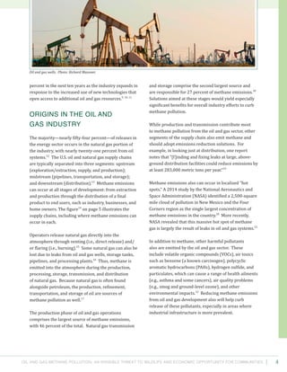 Oil and Gas Methane Pollution: An Invisible Threat to Wildlife and Economic Opportunity for Communities 4
and storage comprise the second largest source and
are responsible for 27 percent of methane emissions.18
Solutions aimed at these stages would yield especially
significant benefits for overall industry efforts to curb
methane pollution.
While production and transmission contribute most
to methane pollution from the oil and gas sector, other
segments of the supply chain also emit methane and
should adopt emissions reduction solutions. For
example, in looking just at distribution, one report
notes that “[f]inding and fixing leaks at large, above-
ground distribution facilities could reduce emissions by
at least 283,000 metric tons per year.”19
Methane emissions also can occur in localized “hot
spots.” A 2014 study by the National Aeronautics and
Space Administration (NASA) identified a 2,500-square
mile cloud of pollution in New Mexico and the Four
Corners region as the single largest concentration of
methane emissions in the country.20
More recently,
NASA revealed that this massive hot spot of methane
gas is largely the result of leaks in oil and gas systems.21
In addition to methane, other harmful pollutants
also are emitted by the oil and gas sector. These
include volatile organic compounds (VOCs), air toxics
such as benzene (a known carcinogen), polycyclic
aromatic hydrocarbons (PAHs), hydrogen sulfide, and
particulates, which can cause a range of health ailments
(e.g., asthma and some cancers), air quality problems
(e.g., smog and ground-level ozone), and other
environmental impacts.22
Reducing methane emissions
from oil and gas development also will help curb
release of these pollutants, especially in areas where
industrial infrastructure is more prevalent.
percent in the next ten years as the industry expands in
response to the increased use of new technologies that
open access to additional oil and gas resources.9, 10, 11
Origins in the Oil and
Gas Industry
The majority—nearly fifty-four percent—of releases in
the energy sector occurs in the natural gas portion of
the industry, with nearly twenty-one percent from oil
systems.12
The U.S. oil and natural gas supply chains
are typically separated into three segments: upstream
(exploration/extraction, supply, and production);
midstream (pipelines, transportation, and storage);
and downstream (distribution).13
Methane emissions
can occur at all stages of development: from extraction
and production through the distribution of a final
product to end users, such as industry, businesses, and
home owners. The figure14
on page 5 illustrates the
supply chains, including where methane emissions can
occur in each.
Operators release natural gas directly into the
atmosphere through venting (i.e., direct release) and/
or flaring (i.e., burning).15
Some natural gas can also be
lost due to leaks from oil and gas wells, storage tanks,
pipelines, and processing plants.16
Thus, methane is
emitted into the atmosphere during the production,
processing, storage, transmission, and distribution
of natural gas. Because natural gas is often found
alongside petroleum, the production, refinement,
transportation, and storage of oil are sources of
methane pollution as well.17
The production phase of oil and gas operations
comprises the largest source of methane emissions,
with 46 percent of the total. Natural gas transmission
Oil and gas wells. Photo: Richard Masoner.
 