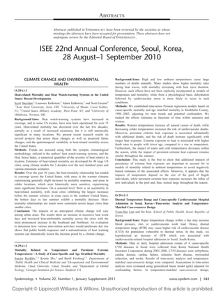 ABSTRACTS
Abstracts published in EPIDEMIOLOGY have been reviewed by the societies at whose
meetings the abstracts have been accepted for presentation. These abstracts have not
undergone review by the Editorial Board of EPIDEMIOLOGY.
ISEE 22nd Annual Conference, Seoul, Korea,
28 August–1 September 2010
CLIMATE CHANGE AND ENVIRONMENTAL
HEALTH
O-29A1-1
Heat-related Mortality and Heat Watch-warning Systems in the United
States: Recent Developments
Scott Sheridan,1
Laurence Kalkstein,2
Adam Kalkstein,3
and Scott Greene4
1
Kent State University, Kent, OH; 2
University of Miami, Coral Gables,
FL; 3
United States Military Academy, West Point, NY; and 4
University of
Oklahoma, Norman, OK.
Background/Aims: Heat watch-warning systems have increased in
coverage, and in some US locales, have now been operational for over 15
years. Heat-related mortality has decreased over the last few decades,
partially as a result of increased awareness, but it is still statistically
signiﬁcant in many locations. We present recent research results on
several projects that assess these changes as well as projected future
changes, and the spatiotemporal variability in heat-related mortality across
the United States.
Methods: Trends are assessed using both the synoptic climatological
methodology, utilized in the authors’ heat watch-warning systems, and the
Heat Stress Index, a numerical quantiﬁer of the severity of heat relative to
location. Estimates of heat-related mortality are developed for 40 large US
cities, using climate models for 3 decades over the next hundred years and
various emissions scenarios.
Results: Over the past 30 years, the heat-mortality relationship has tended
to converge across the United States, with areas in the warmer climates
experiencing generally slight increases in mortality response, and areas in
colder locations, which were historically more sensitive, experiencing
more signiﬁcant decreases. On a seasonal level, there is an asymmetry in
heat-related mortality, with most cities exhibiting the largest increases
before the summer solstice; in some cases in the southern United States,
the hottest days in late summer exhibit a mortality decrease. Heat-
mortality relationships are much more consistent across larger cities than
smaller cities.
Conclusion: The impacts of an anticipated climate change will vary
among urban areas. The results show an increase in excessive heat event
days and increased heat-attributable mortality across the cities with the
most pronounced increase in the Southeast and Northeast. An evaluation
to determine how various intervention activities would ameliorate this rise
shows that public health responses and a nationalization of heat warning
systems can dramatically lessen the increase posed by a climate change.
O-29A1-2
Mortality Related to Temperature and Persistent Extreme
Temperatures—A Study of Cause-Speciﬁc and Age Stratiﬁed Mortality
Joacim Rocklo¨v,1,2
Kristie Ebi,3
and Bertil Forsberg1,2
Departments of
1
Public Health and Clinical Medicine and 2
Occupational and Environmental
Medicine, Umeå University, Umeå, Sweden; and 3
Department of Global
Ecology, Carnegie Institution for Science, Stanford, CA.
Background/Aims: High and low ambient temperatures cause large
numbers of deaths annually. Many studies show higher mortality rates
during heat waves, with mortality increasing with heat wave duration.
However, such effects have not been explicitly incorporated in models of
temperature and mortality; while from a physiological basis, dehydration
followed by cardiovascular stress is more likely to occur in such
conditions.
Methods: We established time-series Poisson regression models based on
cause-speciﬁc mortality and age stratiﬁed mortality in Stockholm County,
1990–2002, adjusting for time trends and potential confounders. We
studied the effects estimates as functions of time within summers and
winters.
Results: Warmer temperatures increase all natural causes of death, while
decreasing colder temperatures increases the risk of cardiovascular deaths.
Moreover, persistent extreme heat exposure is associated substantially
with additional deaths, and the risk of death increase signiﬁcantly with
longer heat exposure. Extreme exposure to heat is associated with higher
death rates in people with lower age, compared to a rise in temperature.
Furthermore, the impact of warm and cold temperatures decreases within
the season, while the impact of persistent extreme heat exposure remains
similar throughout the summer.
Conclusion: This study is the ﬁrst to show that additional impacts of
persistence of extreme heat exposure are important to account for in
models of mortality related to ambient temperatures to avoid negatively
biased estimates of the associated effects. Moreover, it appears that the
impacts of temperature depend on the size of the pool of fragile
individuals, while persistent extreme heat exposure increases the inﬂux of
new individuals to the pool and, thus, remain large throughout the season.
O-29A1-3
Diurnal Temperature Range and Cause-speciﬁc Cardiovascular Hospital
Admission in Seoul, Korea—Time-series Analysis and Temperature-
Matched Case-crossover Design
Youn-Hee Lim and Ho Kim School of Public Health, Seoul, Republic of
Korea.
Background/Aims: Rapid temperature change within a day may increase
blood pressure, clot, or cardiovascular work load. Hence, diurnal
temperature range (DTR) may cause higher risk of cardiovascular disease
(CVD) for population vulnerable to thermal stress. In this study, we
hypothesized an increase of DTR which was associated with
cardiovascular-related hospital admission in Seoul, South Korea.
Methods: Data of daily hospital admission counts of 6 cause-speciﬁc
CVD diseases in Seoul were collected from Korea National Health
Insurance Corporation during 2003–2006. CVD diseases were arrhythmia,
cardiac disease, cardiac failure, ischemic heart disease, myocardial
infarction, and stroke. Results of time-series analysis and temperature-
matched case-crossover design were compared. Associations in time-series
analysis were evaluated using generalized linear model (glm) adjusted for
confounding factors. In temperature-matched case-crossover design,
Epidemiology • Volume 22, Number 1, January Supplement 2011 www.epidem.com | S13
 
