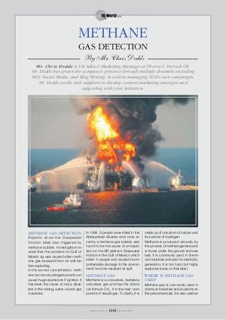 METHANE GAS DETECTION
Reports show the Deepwater
Horizon blast was triggered by
methane bubble. Investigation re-
veals that the accident on Gulf of
Mexico rig was caused when meth-
ane gas escaped from oil well be-
fore exploding.
In the correct concentration, meth-
ane can be very dangerous and can
cause huge explosions if ignited. It
has been the cause of many disas-
ters in the mining, water, oil and gas
industries.
In 1984, 8 people were killed in the
Abbeystead disaster and more re-
cently a methane gas bubble was
found to be the cause of an explo-
sion on the BP platform Deepwater
Horizon in the Gulf of Mexico which
killed 11 people and caused incom-
prehensible damage to the environ-
ment from the resultant oil spill.
METHANE GAS
Methane is a colourless, tasteless,
odourless gas and has the chemi-
cal formula CH4
. It is the main com-
ponent of natural gas. To clarify, it is
made up of one atom of carbon and
four atoms of hydrogen.
Methane is produced naturally by
the process of methanogenesis and
is found under the ground and sea-
bed. It is commonly used in chemi-
cal industries and also for electricity
generation. It is non toxic but highly
explosive (more on that later.)
WHERE IS METHANE GAS
USED?
Methane gas is commonly used in
chemical industries and is used to re-
fine petrochemicals. It is also used as
GAS DETECTION
By Mr. Chris Dodds
Mr. Chris Dodds is UK Sales & Marketing Manager at Thorne & Derrick UK.
Mr. Dodds has grown the company’s presence through multiple channels including
SEO, Social Media, and Blog Writing. As well as managing T&D’s own campaigns,
Mr. Dodds works with suppliers to develop content marketing strategies and
supporting with joint initiatives.
METHANE
www.fs-world.com Fall 2015 edition[ 44 ]
 