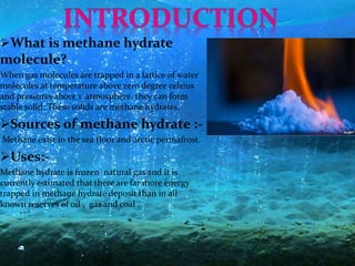 What is methane hydrate
molecule?
When gas molecules are trapped in a lattice of water
molecules at temperature above zero degree celsius
and pressures above 1 atmosphere, they can form
stable solid. These solids are methane hydrates.
Sources of methane hydrate :-
Methane exist in the sea floor and arctic permafrost.
Uses:-
Methane hydrate is frozen natural gas and it is
currently estimated that there are far more energy
trapped in methane hydrate deposit than in all
known reserves of oil , gas and coal .
 