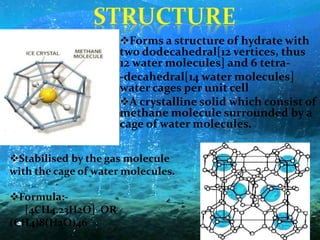 Forms a structure of hydrate with
two dodecahedral[12 vertices, thus
12 water molecules] and 6 tetra-
-decahedral[14 water molecules]
water cages per unit cell
A crystalline solid which consist of
methane molecule surrounded by a
cage of water molecules.
Stabilised by the gas molecule
with the cage of water molecules.
Formula:-
[4CH4.23H2O] OR
(CH4)8(H2O)46
 