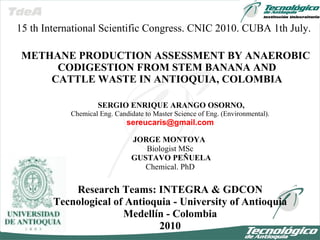 SERGIO ENRIQUE ARANGO OSORNO, Chemical Eng .  Candidate to Master Science of Eng. (Environmental). [email_address] JORGE MONTOYA  Biologist MSc GUSTAVO PEÑUELA Chemical. PhD Research Teams: INTEGRA & GDCON Tecnological of Antioquia - University of Antioquia Medellín - Colombia 2010 METHANE PRODUCTION ASSESSMENT BY ANAEROBIC  CODIGESTION FROM STEM BANANA AND  CATTLE WASTE IN ANTIOQUIA, COLOMBIA 15 th International Scientific Congress. CNIC 2010. CUBA 1th July. 