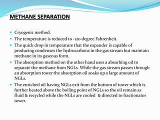 METHANE SEPARATION
 Cryogenic method.
 The temperature is reduced to -120 degree Fahrenheit.
 The quick drop in temperature that the expander is capable of
producing condenses the hydrocarbons in the gas stream but maintain
methane in its gaseous form.
 The absorption method on the other hand uses a absorbing oil to
separate the methane from NGLs. While the gas stream passes through
an absorption tower the absorption oil soaks up a large amount of
NGLs.
 The enriched oil having NGLs exit from the bottom of tower which is
further heated above the boiling point of NGLs so the oil remain as
fluid & recycled while the NGLs are cooled & directed to fractionator
tower.
 