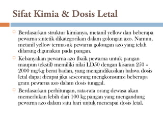Sifat Kimia & Dosis Letal
 Berdasarkan struktur kimianya, metanil yellow dan beberapa
pewarna sintetik dikategorikan dalam golongan azo. Namun,
metanil yellow termasuk pewarna golongan azo yang telah
dilarang digunakan pada pangan.
 Kebanyakan pewarna azo (baik pewarna untuk pangan
maupun tekstil) memiliki nilai LD50 dengan kisaran 250 –
2000 mg/kg berat badan, yang mengindikasikan bahwa dosis
letal dapat dicapai jika seseorang mengkonsumsi beberapa
gram pewarna azo dalam dosis tunggal.
 Berdasarkan perhitungan, rata-rata orang dewasa akan
memerlukan lebih dari 100 kg pangan yang mengandung
pewarna azo dalam satu hari untuk mencapai dosis letal.
 