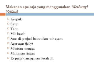 Makanan apa saja yang menggunakan Methanyl
Yellow?
 Krupuk
 Sirup
 Tahu
 Mie basah
 Saos di penjual bakso dan mie ayam
 Agar-agar (jelly)
 Manisan mangga
 Minuman ringan
 Es puter dan jajanan basah dll.
 
