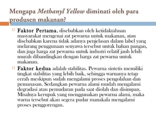 Mengapa Methanyl Yellow diminati oleh para
produsen makanan?
 Faktor Pertama, disebabkan oleh ketidaktahuan
masyarakat mengenai zat pewarna untuk makanan, atau
disebabkan karena tidak adanya penjelasan dalam label yang
melarang penggunaan senyawa tersebut untuk bahan pangan,
dan juga harga zat pewarna untuk industri relatif jauh lebih
murah dibandingkan dengan harga zat pewarna untuk
makanan.
 Faktor kedua adalah stabilitas. Pewarna sintetis memiliki
tingkat stabilitas yang lebih baik, sehingga warnanya tetap
cerah meskipun sudah mengalami proses pengolahan dan
pemanasan. Sedangkan pewarna alami mudah mengalami
degradasi atau pemudaran pada saat diolah dan disimpan.
Misalnya kerupuk yang menggunakan pewarna alami, maka
warna tersebut akan segera pudar manakala mengalami
proses penggorengan.
 