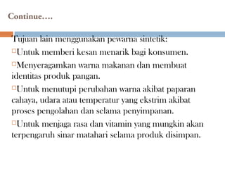 Continue….
Tujuan lain menggunakan pewarna sintetik:
Untuk memberi kesan menarik bagi konsumen.
Menyeragamkan warna makanan dan membuat
identitas produk pangan.
Untuk menutupi perubahan warna akibat paparan
cahaya, udara atau temperatur yang ekstrim akibat
proses pengolahan dan selama penyimpanan.
Untuk menjaga rasa dan vitamin yang mungkin akan
terpengaruh sinar matahari selama produk disimpan.
 