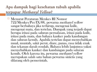 Apa dampak bagi kesehatan tubuh apabila
terpapar Methanyl Yellow?
 Menurut Peraturan Menkes RI Nomor
722/Menkes/Per/IX/88, pewarna methanyl yellow
sangat berbahaya jika terhirup, mengenai kulit,
mengenai mata, dan tertelan. Dampak yang terjadi dapat
berupa iritasi pada saluran pernafasan, iritasi pada kulit,
iritasi pada mata, dan bahaya kanker pada kandungan
dan saluran kemih. Apabila tertelan dapat menyebabkan
mual, muntah, sakit perut, diare, panas, rasa tidak enak
dan tekanan darah rendah. Bahaya lebih lanjutnya yakni
menyebabkan kanker dan kandungan pada saluran
kemih. Oleh karena itu, pewarna methanyl yellow
merupakan salah satu bahan pewarna sintetis yang
dilarang oleh pemerintah.
 