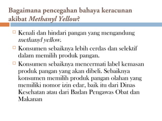 Bagaimana pencegahan bahaya keracunan
akibat Methanyl Yellow?
 Kenali dan hindari pangan yang mengandung
methanyl yellow.
 Konsumen sebaiknya lebih cerdas dan selektif
dalam memilih produk pangan.
 Konsumen sebaiknya mencermati label kemasan
produk pangan yang akan dibeli. Sebaiknya
konsumen memilih produk pangan olahan yang
memiliki nomor izin edar, baik itu dari Dinas
Kesehatan atau dari Badan Pengawas Obat dan
Makanan
 