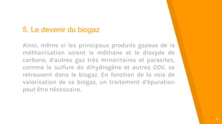 “
11
5. Le devenir du biogaz
Ainsi, même si les principaux produits gazeux de la
méthanisation soient le méthane et le dioxyde de
carbone, d’autres gaz très minoritaires et parasites,
comme le sulfure de dihydrogène et autres COV, se
retrouvent dans le biogaz. En fonction de la voie de
valorisation de ce biogaz, un traitement d’épuration
peut être nécessaire.
 