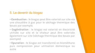 “
13
5. Le devenir du biogaz
• Combustion : le biogaz peut être valorisé sur site via
une chaudière à gaz pour le séchage thermique des
boues par exemple.
• Cogénération : le biogaz est valorisé en électricité
utilisée sur site et la chaleur peut être valorisée
également sur site (séchage thermique des boues par
exemple)
• Epuration : le biogaz est transformé en biométhane
puis compression pour utilisation domestique ou
autre
 