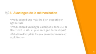 “
15
6. Avantages de la méthanisation
• Production d’une matière bien acceptée en
agriculture
• Production d’un biogaz valorisable (chaleur &
électricité in situ et plus rare gaz domestique)
• Création d’emplois locaux en maintenance et
exploitation
 