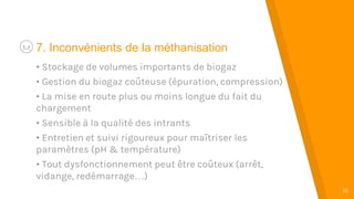 “
16
7. Inconvénients de la méthanisation
• Stockage de volumes importants de biogaz
• Gestion du biogaz coûteuse (épuration, compression)
• La mise en route plus ou moins longue du fait du
chargement
• Sensible à la qualité des intrants
• Entretien et suivi rigoureux pour maîtriser les
paramètres (pH & température)
• Tout dysfonctionnement peut être coûteux (arrêt,
vidange, redémarrage…)
 