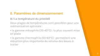 “
17
8. Paramètres de dimensionnement
8.1 La température du procédé
Deux plages de températures sont possibles pour une
méthanisation optimale :
• la gamme mésophile (35-40°C) : la plus souvent mise
en place
• la gamme thermophile (55-60°C) : permettant une
réduction plus importante du volume des boues à
traiter
 