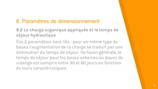 “
18
8. Paramètres de dimensionnement
8.2 La charge organique appliquée et le temps de
séjour hydraulique
Ces 2 paramètres sont liés : pour un même type de
boues l’augmentation de la charge se traduit par une
diminution du temps de séjour. De façon générale, le
temps de séjour pour les boues urbaines ou boues de
vidange est compris entre 30 et 60 jours en fonction
de leurs caractéristiques.
 