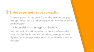 “
19
9. Autres paramètres de conception
D’autres paramètres sont à prendre en compte pour
une optimisation du rendement et du fonctionnement
du digesteur.
 L’intensité du brassage du réacteur.
Une homogénéisation performante est nécessaire
pour réduire les écarts de température et pour une
répartition homogène des microorganismes dans le
réacteur.
 