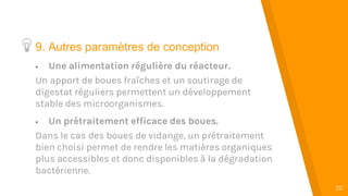 “
20
9. Autres paramètres de conception
 Une alimentation régulière du réacteur.
Un apport de boues fraîches et un soutirage de
digestat réguliers permettent un développement
stable des microorganismes.
 Un prétraitement efficace des boues.
Dans le cas des boues de vidange, un prétraitement
bien choisi permet de rendre les matières organiques
plus accessibles et donc disponibles à la dégradation
bactérienne.
 