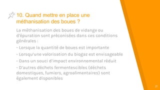 “
21
10. Quand mettre en place une
méthanisation des boues ?
La méthanisation des boues de vidange ou
d’épuration sont préconisées dans ces conditions
générales :
- Lorsque la quantité de boues est importante
- Lorsqu’une valorisation du biogaz est envisageable
- Dans un souci d’impact environnemental réduit
- D’autres déchets fermentescibles (déchets
domestiques, fumiers, agroalimentaires) sont
également disponibles
 