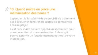 “
22
10. Quand mettre en place une
méthanisation des boues ?
Cependant la faisabilité de ce procédé de traitement
est à évaluer en fonction de toutes les contraintes
liées au projet.
Il est nécessaire de faire appel à un spécialiste pour
une conception et une construction fiables qui
pourra garantir un fonctionnement optimal de votre
installation.
 