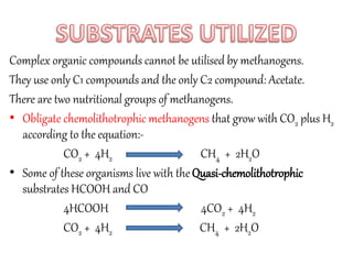 Complex organic compounds cannot be utilised by methanogens. 
They use only C1 compounds and the only C2 compound: Acetate. 
There are two nutritional groups of methanogens. 
• Obligate chemolithotrophic methanogens that grow with CO2 plus H2 
according to the equation:- 
CO2 + 4H2 CH4 + 2H2O 
• Some of these organisms live with the Quasi-chemolithotrophic 
substrates HCOOH and CO 
4HCOOH 4CO2 + 4H2 
CO2 + 4H2 CH4 + 2H2O 
 