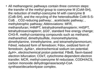 ●
All methanogenic pathways contain three common steps:
the transfer of the methyl group to coenzyme M (CoM-SH),
the reduction of methyl-coenzyme M with coenzyme B
(CoB-SH), and the recycling of the heterodisulfide CoM-S-S-
CoB. , CO2-reducing pathway; , aceticlastic pathway; ,
methylotrophic pathway; Abbreviations: MFR,
methanofuran; H4MPT, tetrahydromethanopterin; H4SPT,
tetrahydrosarcinapterin; ΔG0’, standard free energy change; G0’, standard free energy change;
CH3-R, methyl-containing compounds such as methanol,
methanethiol, dimethylsulfide, monomethylamine,
dimethylamine, trimethylamine, and tetramethylammonium;
Fdred, reduced form of ferredoxin; Fdox, oxidized form of
ferredoxin; ΔG0’, standard free energy change; μNa+, electrochemical sodium ion potential; Na+, electrochemical sodium ion potential;
ΔG0’, standard free energy change; μNa+, electrochemical sodium ion potential; H+, electrochemical proton potential; FBeB, flavin-based
electron bifurcation; CDeT, cytochrome-dependent electron
transfer; MCR, methyl-coenzyme M reductase; CODH/ACS,
carbon monoxide dehydrogenase/acetyl-CoA
synthase/decarbonlyase complex.
 