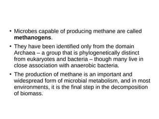 ●
Microbes capable of producing methane are called
methanogens.
●
They have been identified only from the domain
Archaea – a group that is phylogenetically distinct
from eukaryotes and bacteria – though many live in
close association with anaerobic bacteria.
●
The production of methane is an important and
widespread form of microbial metabolism, and in most
environments, it is the final step in the decomposition
of biomass.
 