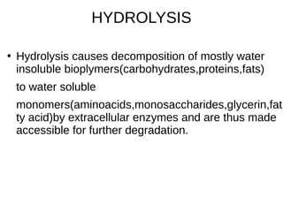 HYDROLYSIS
●
Hydrolysis causes decomposition of mostly water
insoluble bioplymers(carbohydrates,proteins,fats)
to water soluble
monomers(aminoacids,monosaccharides,glycerin,fat
ty acid)by extracellular enzymes and are thus made
accessible for further degradation.
 