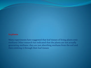 In plants
Many experiments have suggested that leaf tissues of living plants emit
methane.Other research has indicated that the plants are not actually
generating methane; they are just absorbing methane from the soil and
then emitting it through their leaf tissues
 