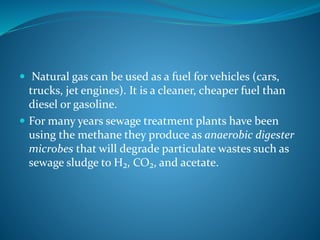  Natural gas can be used as a fuel for vehicles (cars,
trucks, jet engines). It is a cleaner, cheaper fuel than
diesel or gasoline.
 For many years sewage treatment plants have been
using the methane they produce as anaerobic digester
microbes that will degrade particulate wastes such as
sewage sludge to H₂, CO₂, and acetate.
 