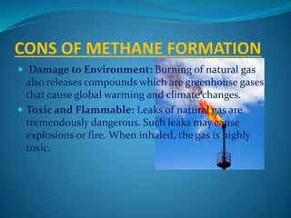 CONS OF METHANE FORMATION
 Damage to Environment: Burning of natural gas
also releases compounds which are greenhouse gases
that cause global warming and climate changes.
 Toxic and Flammable: Leaks of natural gas are
tremendously dangerous. Such leaks may cause
explosions or fire. When inhaled, the gas is highly
toxic.
 