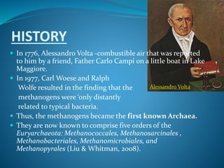 HISTORY
 In 1776, Alessandro Volta -combustible air that was reported
to him by a friend, Father Carlo Campi on a little boat in Lake
Maggiore.
 In 1977, Carl Woese and Ralph
Wolfe resulted in the finding that the
methanogens were ‘only distantly
related to typical bacteria.
 Thus, the methanogens became the first known Archaea.
 They are now known to comprise five orders of the
Euryarchaeota: Methanococcales, Methanosarcinales ,
Methanobacteriales, Methanomicrobiales, and
Methanopyrales (Liu & Whitman, 2008).
Alessandro Volta
 