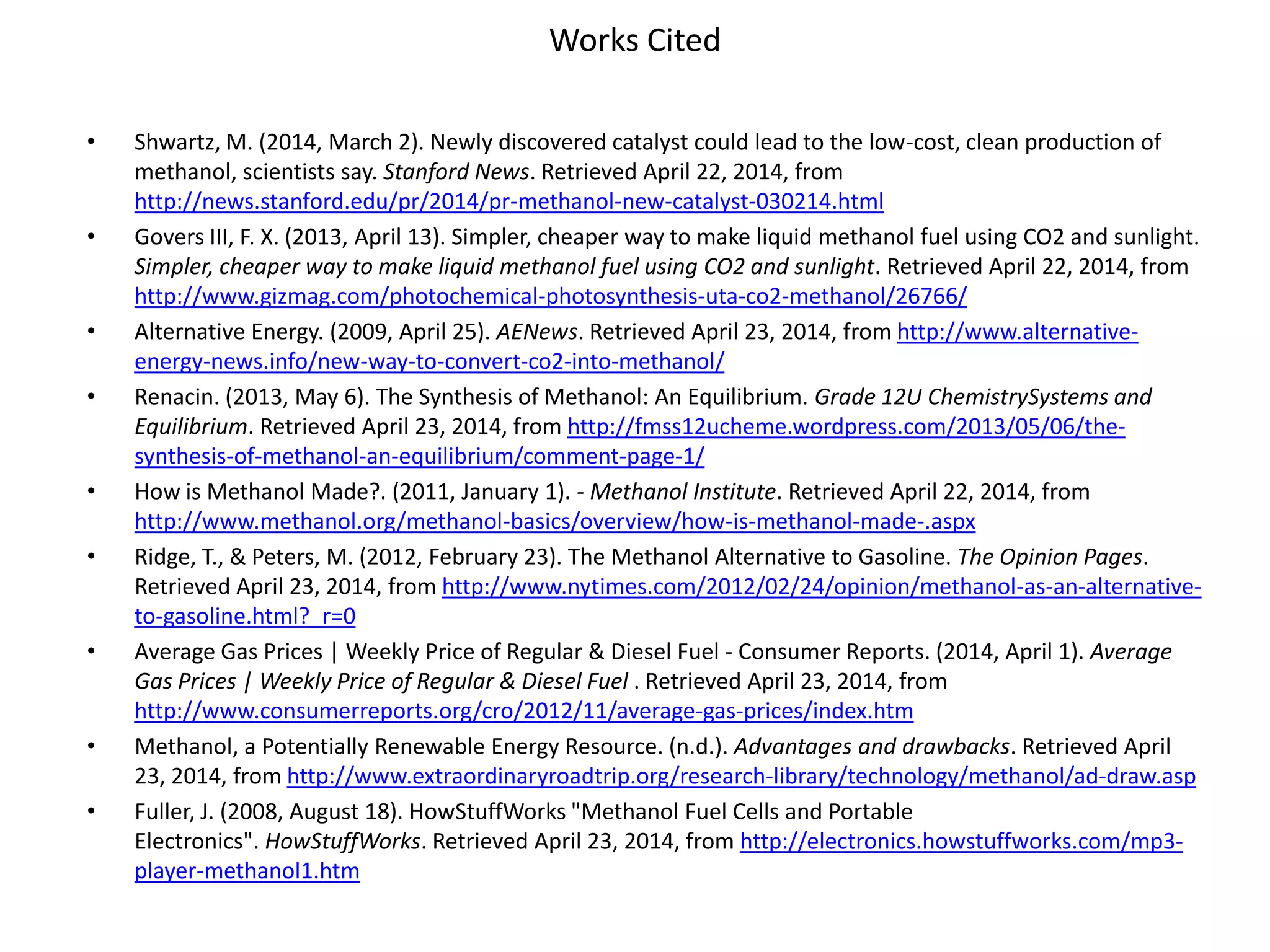 Works Cited
• Shwartz, M. (2014, March 2). Newly discovered catalyst could lead to the low-cost, clean production of
methanol, scientists say. Stanford News. Retrieved April 22, 2014, from
http://news.stanford.edu/pr/2014/pr-methanol-new-catalyst-030214.html
• Govers III, F. X. (2013, April 13). Simpler, cheaper way to make liquid methanol fuel using CO2 and sunlight.
Simpler, cheaper way to make liquid methanol fuel using CO2 and sunlight. Retrieved April 22, 2014, from
http://www.gizmag.com/photochemical-photosynthesis-uta-co2-methanol/26766/
• Alternative Energy. (2009, April 25). AENews. Retrieved April 23, 2014, from http://www.alternative-
energy-news.info/new-way-to-convert-co2-into-methanol/
• Renacin. (2013, May 6). The Synthesis of Methanol: An Equilibrium. Grade 12U ChemistrySystems and
Equilibrium. Retrieved April 23, 2014, from http://fmss12ucheme.wordpress.com/2013/05/06/the-
synthesis-of-methanol-an-equilibrium/comment-page-1/
• How is Methanol Made?. (2011, January 1). - Methanol Institute. Retrieved April 22, 2014, from
http://www.methanol.org/methanol-basics/overview/how-is-methanol-made-.aspx
• Ridge, T., & Peters, M. (2012, February 23). The Methanol Alternative to Gasoline. The Opinion Pages.
Retrieved April 23, 2014, from http://www.nytimes.com/2012/02/24/opinion/methanol-as-an-alternative-
to-gasoline.html?_r=0
• Average Gas Prices | Weekly Price of Regular & Diesel Fuel - Consumer Reports. (2014, April 1). Average
Gas Prices | Weekly Price of Regular & Diesel Fuel . Retrieved April 23, 2014, from
http://www.consumerreports.org/cro/2012/11/average-gas-prices/index.htm
• Methanol, a Potentially Renewable Energy Resource. (n.d.). Advantages and drawbacks. Retrieved April
23, 2014, from http://www.extraordinaryroadtrip.org/research-library/technology/methanol/ad-draw.asp
• Fuller, J. (2008, August 18). HowStuffWorks "Methanol Fuel Cells and Portable
Electronics". HowStuffWorks. Retrieved April 23, 2014, from http://electronics.howstuffworks.com/mp3-
player-methanol1.htm
 