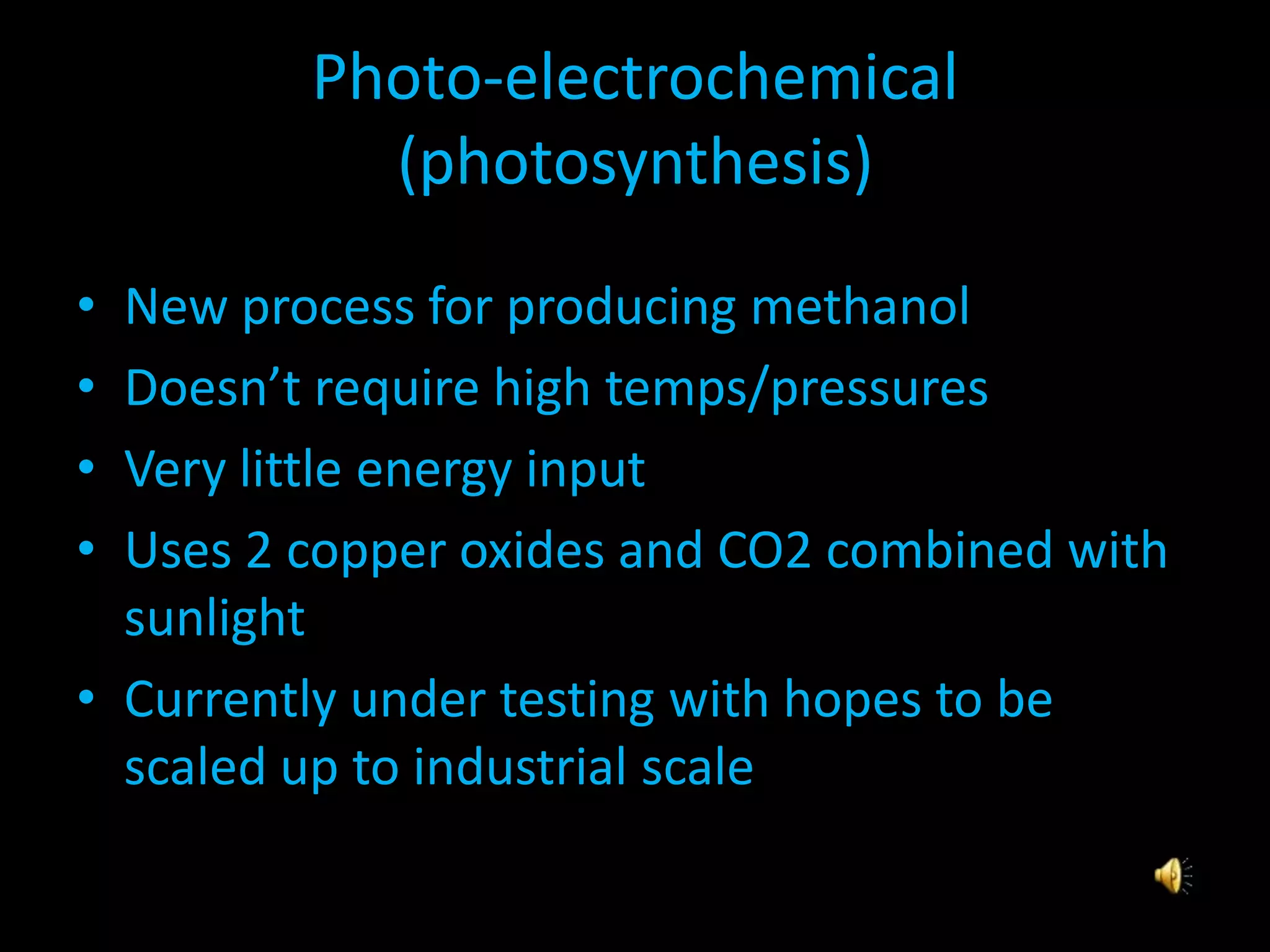 Photo-electrochemical
(photosynthesis)
• New process for producing methanol
• Doesn’t require high temps/pressures
• Very little energy input
• Uses 2 copper oxides and CO2 combined with
sunlight
• Currently under testing with hopes to be
scaled up to industrial scale
 