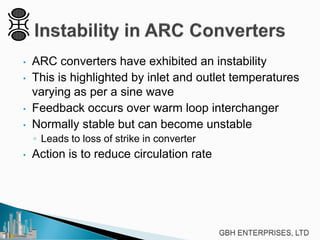 • ARC converters have exhibited an instability
• This is highlighted by inlet and outlet temperatures
varying as per a sine wave
• Feedback occurs over warm loop interchanger
• Normally stable but can become unstable
◦ Leads to loss of strike in converter
• Action is to reduce circulation rate
 