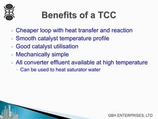 • Cheaper loop with heat transfer and reaction
• Smooth catalyst temperature profile
• Good catalyst utilisation
• Mechanically simple
• All converter effluent available at high temperature
◦ Can be used to heat saturator water
 
