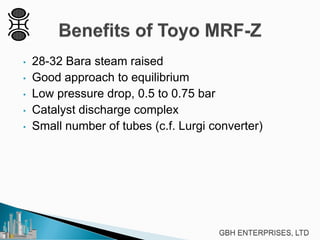 • 28-32 Bara steam raised
• Good approach to equilibrium
• Low pressure drop, 0.5 to 0.75 bar
• Catalyst discharge complex
• Small number of tubes (c.f. Lurgi converter)
 