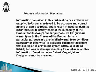 Process Information Disclaimer
Information contained in this publication or as otherwise
supplied to Users is believed to be accurate and correct
at time of going to press, and is given in good faith, but it
is for the User to satisfy itself of the suitability of the
Product for its own particular purpose. GBHE gives no
warranty as to the fitness of the Product for any
particular purpose and any implied warranty or condition
(statutory or otherwise) is excluded except to the extent
that exclusion is prevented by law. GBHE accepts no
liability for loss or damage resulting from reliance on this
information. Freedom under Patent, Copyright and
Designs cannot be assumed.
 