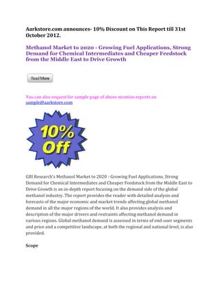 Aarkstore.com announces- 10% Discount on This Report till 31st
October 2012.

Methanol Market to 2020 - Growing Fuel Applications, Strong
Demand for Chemical Intermediates and Cheaper Feedstock
from the Middle East to Drive Growth




You can also request for sample page of above mention reports on
sample@aarkstore.com




GBI Research’s Methanol Market to 2020 - Growing Fuel Applications, Strong
Demand for Chemical Intermediates and Cheaper Feedstock from the Middle East to
Drive Growth is an in-depth report focusing on the demand side of the global
methanol industry. The report provides the reader with detailed analysis and
forecasts of the major economic and market trends affecting global methanol
demand in all the major regions of the world. It also provides analysis and
description of the major drivers and restraints affecting methanol demand in
various regions. Global methanol demand is assessed in terms of end-user segments
and price and a competitive landscape, at both the regional and national level, is also
provided.

Scope
 