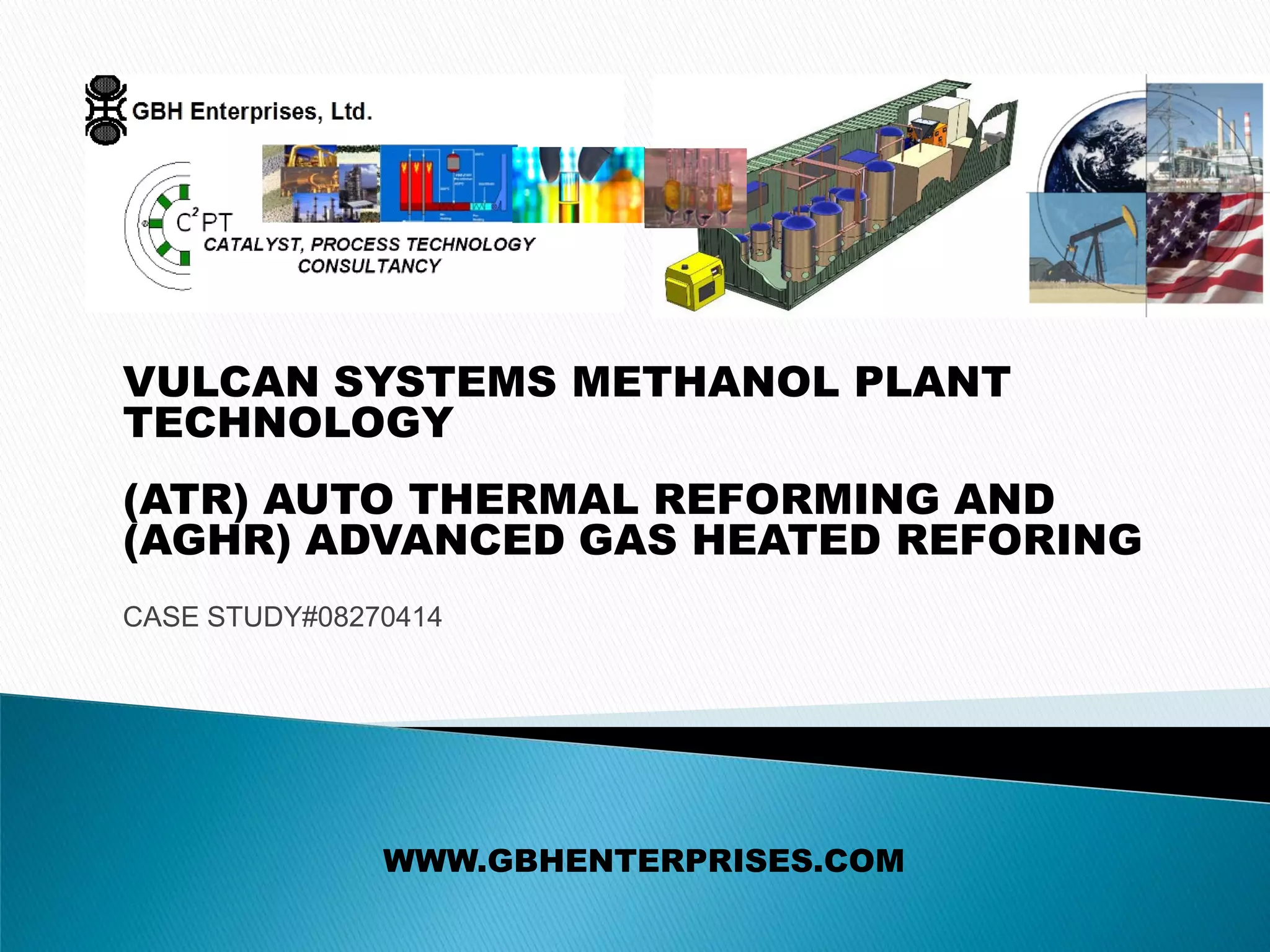 VULCAN SYSTEMS METHANOL PLANT
TECHNOLOGY
(ATR) AUTO THERMAL REFORMING AND
(AGHR) ADVANCED GAS HEATED REFORING
CASE STUDY#08270414
WWW.GBHENTERPRISES.COM
 